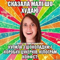 сказала малі шо худаю купила 3 шоколадки, 1 коробку цукерків, кілограм конфєт.