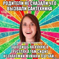 Родители не сказали,что вызвали сантехника заходишь на кухню в труселях,а там сидит незнакомий мужик и пэт чай...