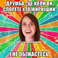 дружба - це коли ви спорете хто жирніший і не обіжаєтесь