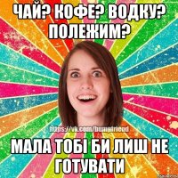 ЧАЙ? КОФЕ? ВОДКУ? ПОЛЕЖИМ? МАЛА ТОБІ БИ ЛИШ НЕ ГОТУВАТИ