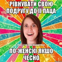 Рівнувати свою подругу до її паца по-женскі якшо чесно