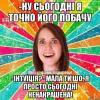 -Ну сьогодні я точно його побачу -Інтуїція? -Мала ти шо, я просто сьогодні ненакрашена!