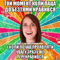 той момент коли паца до безтями нравився і коли почав проявляти увагу,зразу же перенравився