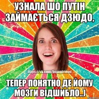 Узнала шо Путін займається дзюдо, тепер понятно де йому мозги відшибло..)