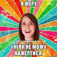 Я жеру і ніяк не можу нажертися.