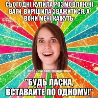 Сьогодні купила розмовляючі ваги, вирішила зважитися, а вони мені кажуть: "Будь ласка, вставайте по одному!"