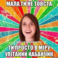 мала,ти не товста ти просто в міру упітаний кабанчик