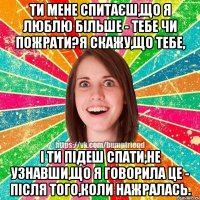 Ти мене спитаєш,що я люблю більше - тебе чи пожрати?Я скажу,що тебе, і ти підеш спати,не узнавши,що я говорила це - після того,коли нажралась.