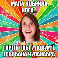 мала не брила ноги... горіть тобі у полум*ї, грьобана чупакабра