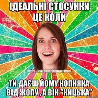 Ідеальні стосунки це коли Ти даєш йому копняка від жопу , а він "кицька"