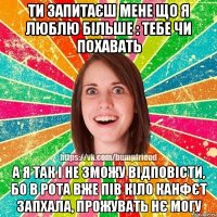 ти запитаєш мене що я люблю більше : тебе чи похавать а я так і не зможу відповісти, бо в рота вже пів кіло канфєт запхала, прожувать нє могу