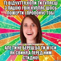 Те відчуття,коли ти гуляєш з пацою і він купляє шось пожерти і пропонує тобі але ти не береш,бо ти ж їси як свиня,а перед ним стидно!