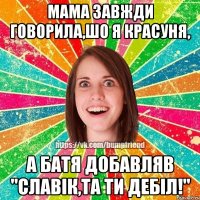 Мама завжди говорила,шо я красуня, а батя добавляв "Славік,та ти дебіл!"