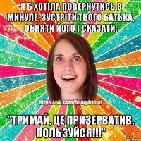 Я б хотіла повернутись в минуле, зустріти твого батька, обняти його і сказати: "Тримай, це призерватив. ПОЛЬЗУЙСЯ!!!"