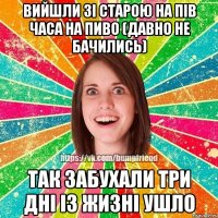 вийшли зі старою на пів часа на пиво (давно не бачились) так забухали три дні із жизні ушло