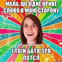 мала, ше одне криве слово в мою сторону і твій батя зря потєл