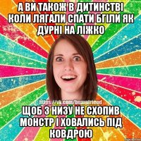 а ви також в дитинстві коли лягали спати бгіли як дурні на ліжко щоб з низу не схопив монстр і ховались під ковдрою