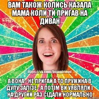 вам також колись казала мама коли ти пригав на диван а вона - не пригай а то пружина в дупу залізе - а потім ви уявляли і на другий раз сідали нормально