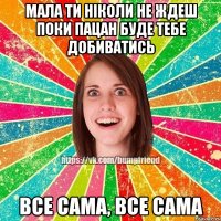 Мала ти ніколи не ждеш поки пацан буде тебе добиватись все сама, все сама