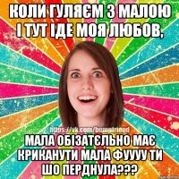 коли гуляєм з малою і тут іде моя любов, мала обізатєльно має криканути мала фуууу ти шо перднула???