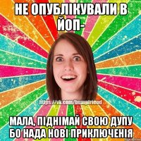 Не опублікували в ЙоП- Мала, піднімай свою дупу бо нада нові приключенія