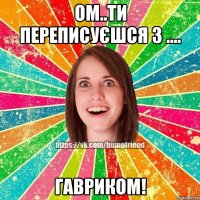 Ом..Ти переписуєшся з .... ГАВРИКОМ!