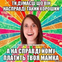 ти думаєш шо він насправді такий хороший а на справді йому платить твоя мамка