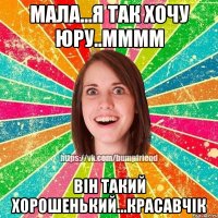 Мала...я так хочу юру..мммм Він такий хорошенький...красавчік