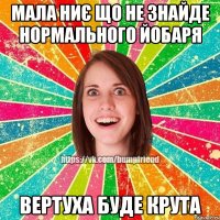 Мала ниє що не знайде нормального йобаря Вертуха буде крута