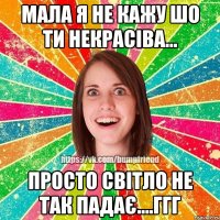 мала я не кажу шо ти некрасіва... просто світло не так падає....ггг