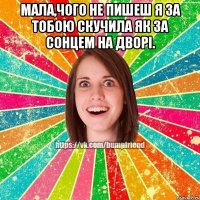 Мала,чого не пишеш я за тобою скучила як за сонцем на дворі. 