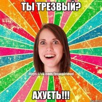 Ты трезвый? Ахуеть!!!