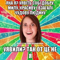 яка я? уявіть собі добру, милу, красиву і взагалі чудову людину уявили? так от це не я