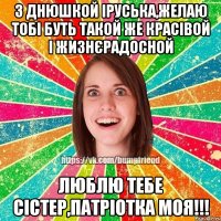 З Днюшкой Іруська,желаю тобі буть такой же красівой і жизнєрадосной Люблю тебе сістер,патріотка моя!!!