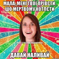 мала, мені твої прівєти, шо мертвому котлєти давай наливай