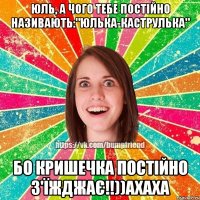 ЮЛЬ, А ЧОГО ТЕБЕ ПОСТІЙНО НАЗИВАЮТЬ:"ЮЛЬКА-КАСТРУЛЬКА" БО КРИШЕЧКА ПОСТІЙНО з'їжджає!!))АХАХА