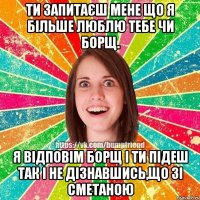 Ти запитаєш мене що я більше люблю тебе чи борщ. Я відповім борщ і ти підеш так і не дізнавшись,що зі сметаною