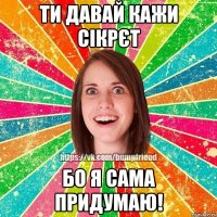 Ти давай кажи сікрєт бо я сама придумаю!