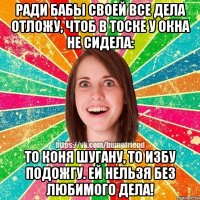 РАДИ БАБЫ СВОЕЙ ВСЕ ДЕЛА ОТЛОЖУ, ЧТОБ В ТОСКЕ У ОКНА НЕ СИДЕЛА: ТО КОНЯ ШУГАНУ, ТО ИЗБУ ПОДОЖГУ. ЕЙ НЕЛЬЗЯ БЕЗ ЛЮБИМОГО ДЕЛА!