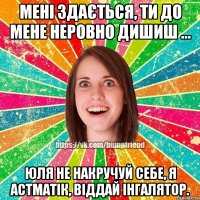 Мені здається, ти до мене неровно дишиш ... Юля не накручуй себе, я астматік, віддай інгалятор.