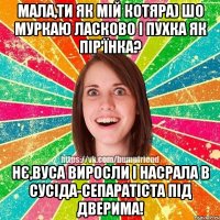 Мала,ти як мій котяра) Шо муркаю ласково і пухка як пір'їнка? Нє,вуса виросли і насрала в сусіда-сепаратіста під дверима!