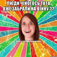 люди чійогось тата вже забрали на війну ?? 