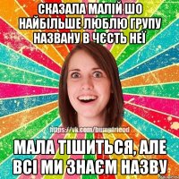 сказала малій шо найбільше люблю групу названу в чєсть неї мала тішиться, але всі ми знаєм назву