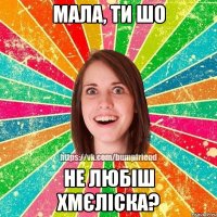 мала, ти шо не любіш Хмєліска?