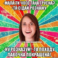 -Мала ти чого така грусна? -Та сідай розкажу -Ну розказуй! -Та походу лавочка покрашена!