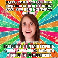 Сиджу в туалеті, заходить кішка, всідається на лоток, я її гладжу і кажу: - Нумо, пісяй, моя пухнаста дівчинка. На що тато з кімнати кричить: - Доню, соромлюсь запитати, з ким це ти розмовляєш?