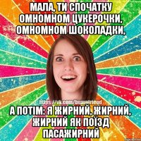 Мала, ти спочатку омномном цукерочки, омномном шоколадки, а потім: я жирний, жирний, жирний як поїзд пасажирний