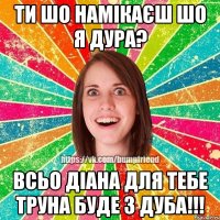 ти шо намікаєш шо я дура? всьо Діана для тебе труна буде з дуба!!!