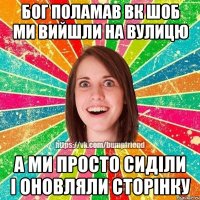 Бог поламав вк шоб ми вийшли на вулицю А ми просто сиділи і оновляли сторінку