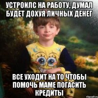 УСТРОИЛС НА РАБОТУ, ДУМАЛ БУДЕТ ДОХУЯ ЛИЧНЫХ ДЕНЕГ все уходит на то чтобы помочь маме погасить кредиты